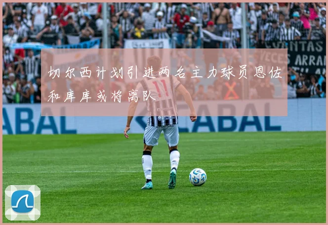 切尔西计划引进两名主力球员恩佐和库库或将离队