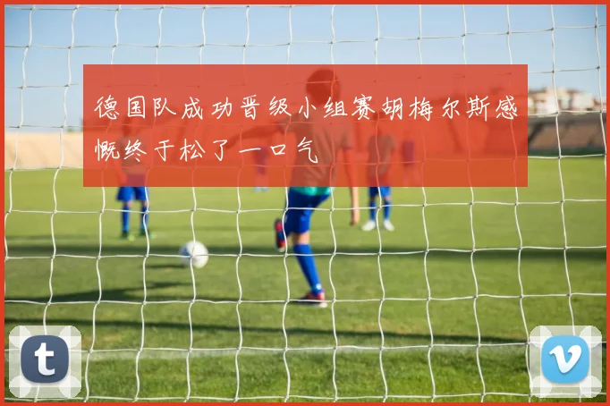 德国队成功晋级小组赛胡梅尔斯感慨终于松了一口气
