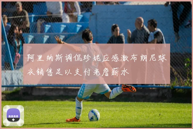 阿里纳斯调侃珍妮应感激布朗尼球衣销售足以支付老詹薪水