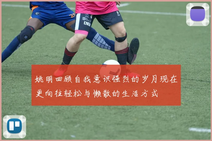 姚明回顾自我意识强烈的岁月现在更向往轻松与懒散的生活方式