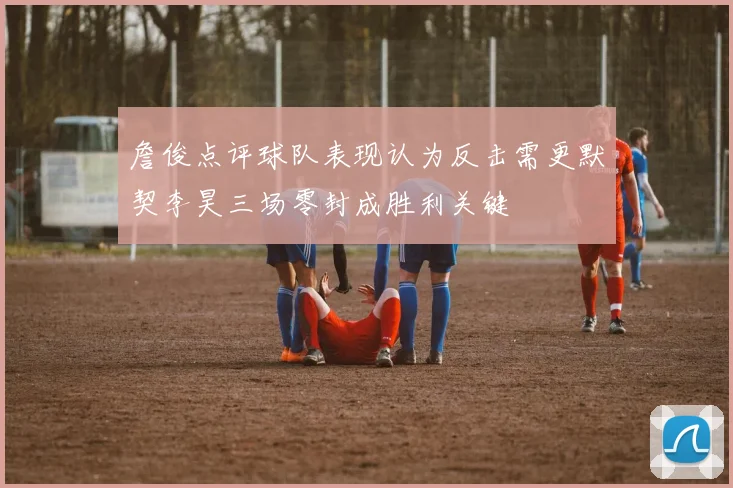詹俊点评球队表现认为反击需更默契李昊三场零封成胜利关键