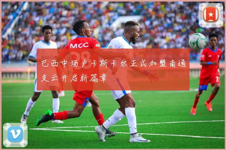 巴西中场卢卡斯卡尔正式加盟南通支云开启新篇章