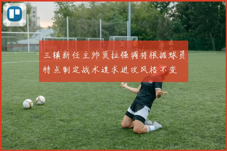 三镇新任主帅莫拉强调将根据球员特点制定战术追求进攻风格不变