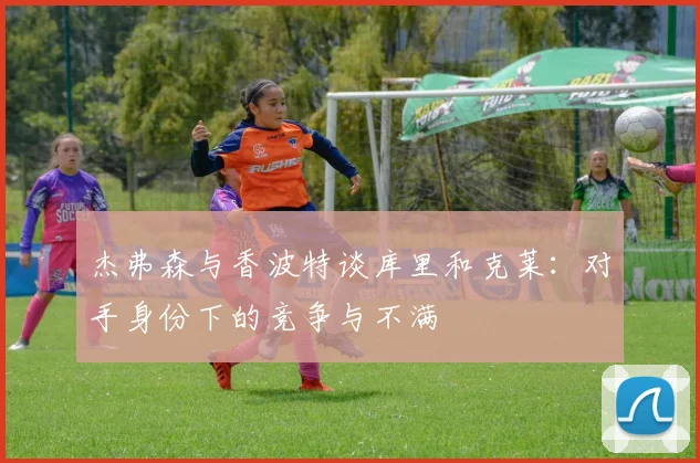 杰弗森与香波特谈库里和克莱：对手身份下的竞争与不满