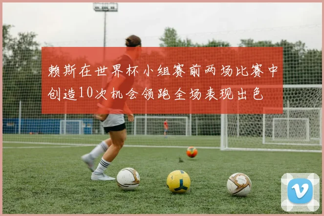赖斯在世界杯小组赛前两场比赛中创造10次机会领跑全场表现出色