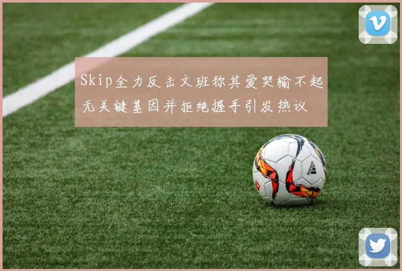 Skip全力反击文班称其爱哭输不起无关键基因并拒绝握手引发热议