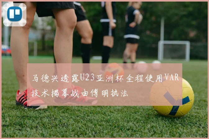 马德兴透露U23亚洲杯全程使用VAR技术揭幕战由傅明执法