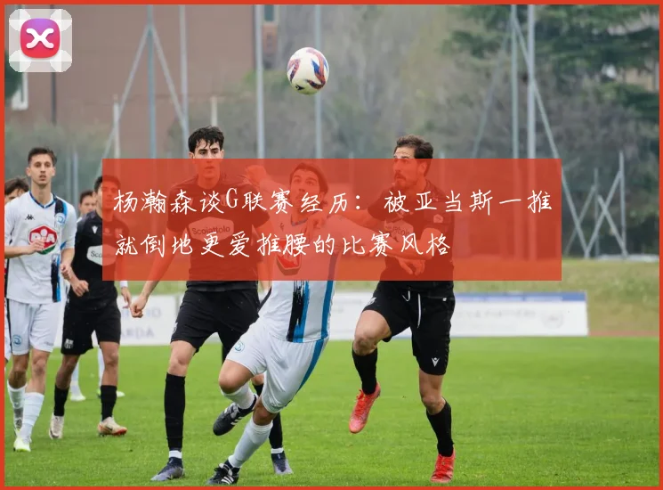 杨瀚森谈G联赛经历：被亚当斯一推就倒地更爱推腰的比赛风格