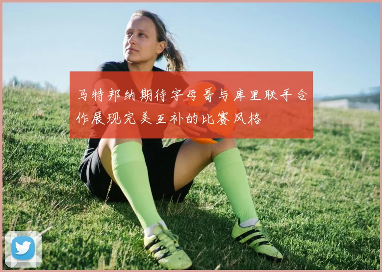 马特邦纳期待字母哥与库里联手合作展现完美互补的比赛风格