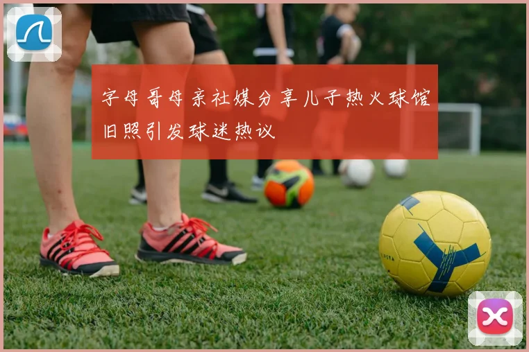 字母哥母亲社媒分享儿子热火球馆旧照引发球迷热议