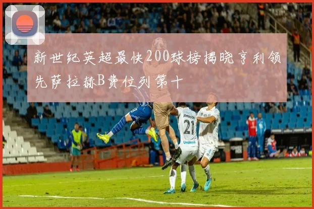 新世纪英超最快200球榜揭晓亨利领先萨拉赫B费位列第十
