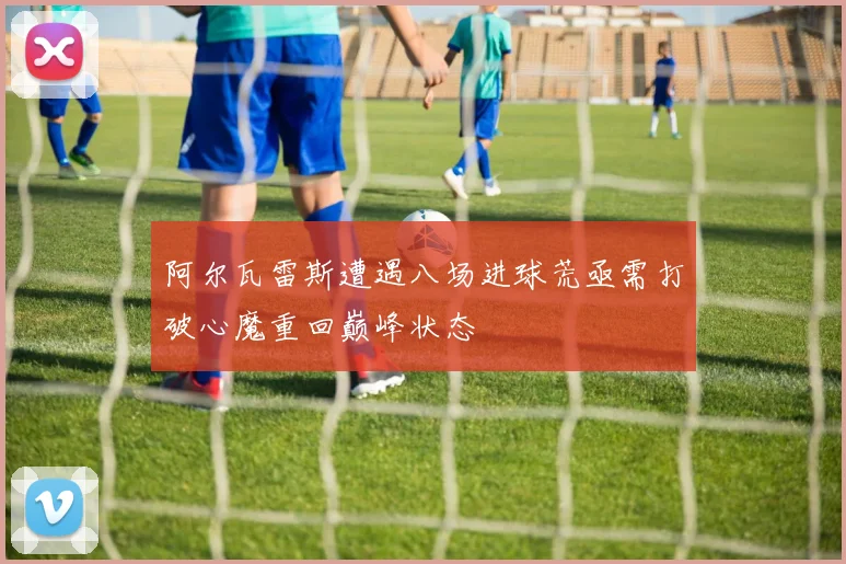 阿尔瓦雷斯遭遇八场进球荒亟需打破心魔重回巅峰状态