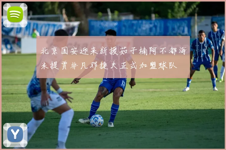 北京国安迎来新援茹子楠阿不都海米提贾非凡邓捷夫正式加盟球队