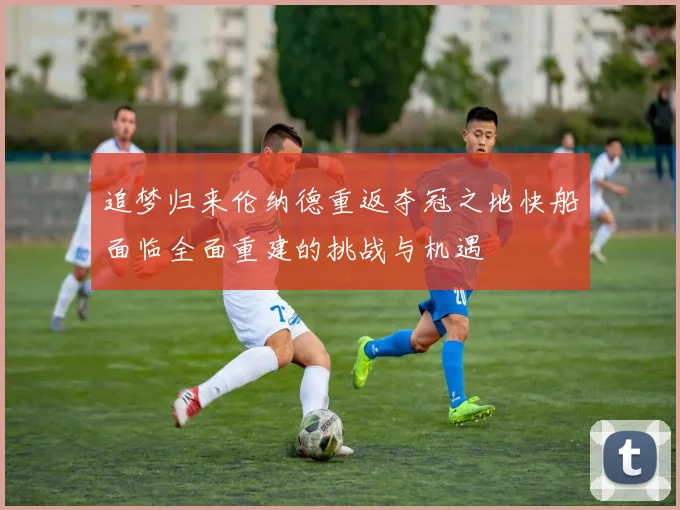 追梦归来伦纳德重返夺冠之地快船面临全面重建的挑战与机遇