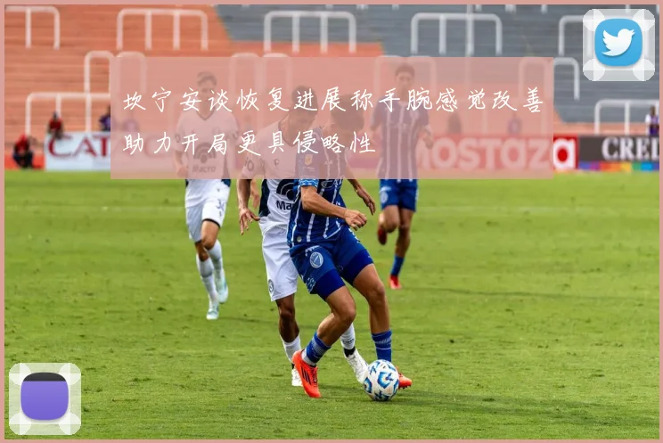 坎宁安谈恢复进展称手腕感觉改善助力开局更具侵略性