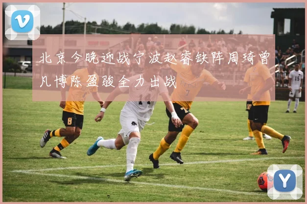 北京今晚迎战宁波赵睿缺阵周琦曾凡博陈盈骏全力出战