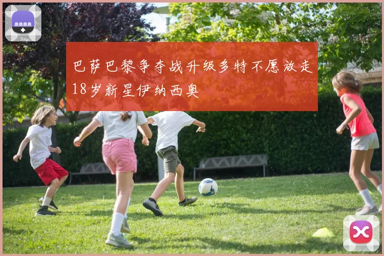 巴萨巴黎争夺战升级多特不愿放走18岁新星伊纳西奥