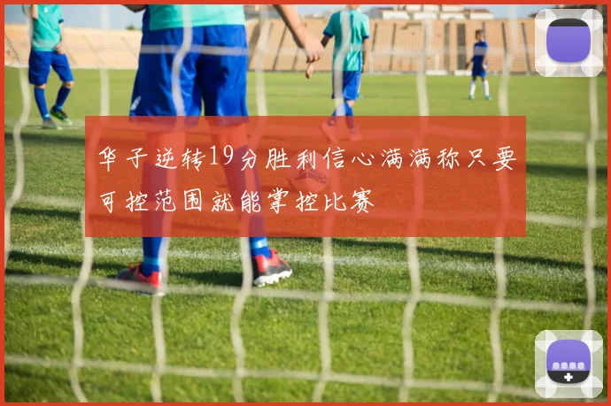 华子逆转19分胜利信心满满称只要可控范围就能掌控比赛