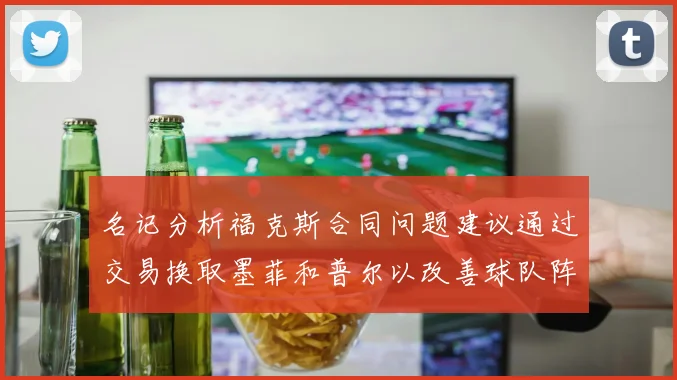 名记分析福克斯合同问题建议通过交易换取墨菲和普尔以改善球队阵容