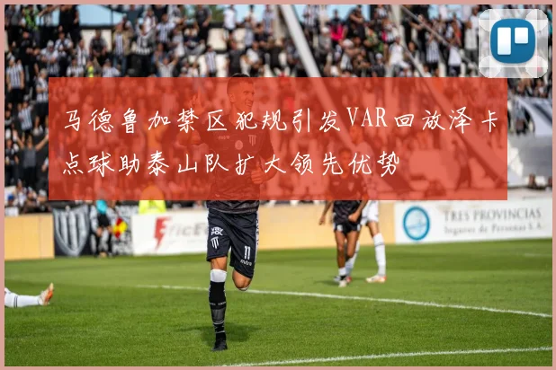 马德鲁加禁区犯规引发VAR回放泽卡点球助泰山队扩大领先优势