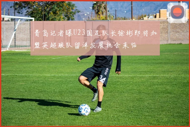 青岛记者曝U23国足队长徐彬即将加盟英超狼队留洋发展机会来临