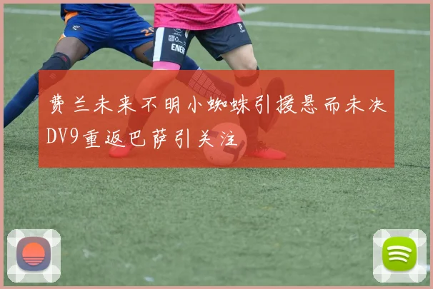 费兰未来不明小蜘蛛引援悬而未决DV9重返巴萨引关注