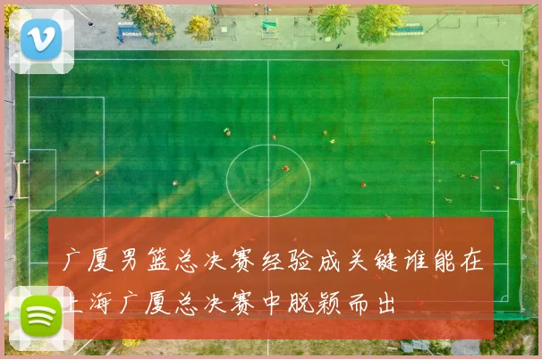 广厦男篮总决赛经验成关键谁能在上海广厦总决赛中脱颖而出